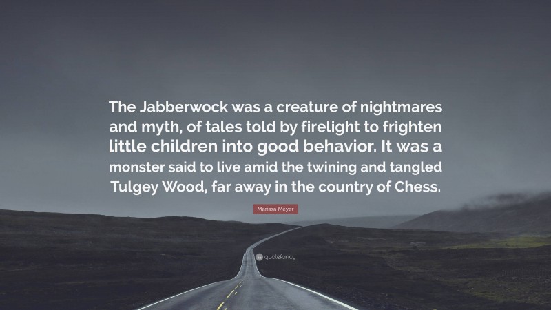 Marissa Meyer Quote: “The Jabberwock was a creature of nightmares and myth, of tales told by firelight to frighten little children into good behavior. It was a monster said to live amid the twining and tangled Tulgey Wood, far away in the country of Chess.”