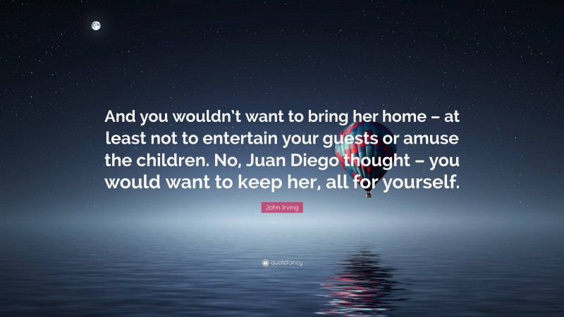 John Irving Quote: “And you wouldn’t want to bring her home – at least not to entertain your guests or amuse the children. No, Juan Diego thought – you would want to keep her, all for yourself.”