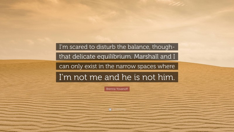 Brenna Yovanoff Quote: “I’m scared to disturb the balance, though- that delicate equilibrium. Marshall and I can only exist in the narrow spaces where I’m not me and he is not him.”