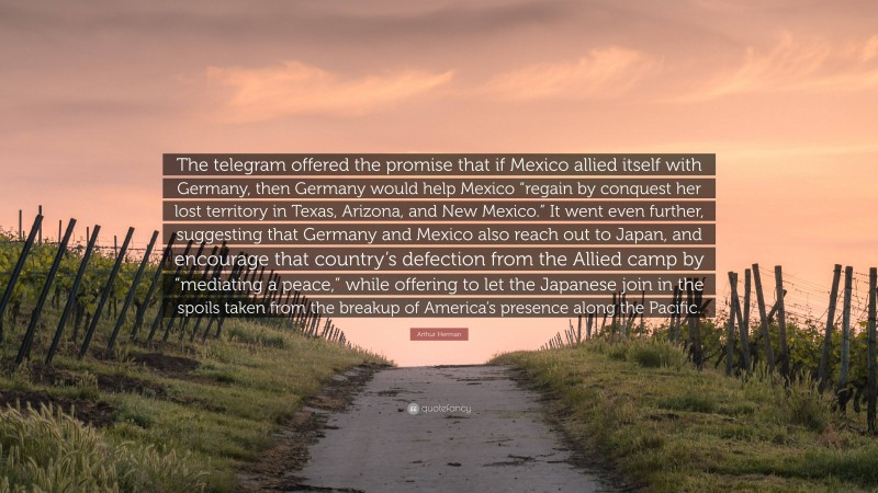 Arthur Herman Quote: “The telegram offered the promise that if Mexico allied itself with Germany, then Germany would help Mexico “regain by conquest her lost territory in Texas, Arizona, and New Mexico.” It went even further, suggesting that Germany and Mexico also reach out to Japan, and encourage that country’s defection from the Allied camp by “mediating a peace,” while offering to let the Japanese join in the spoils taken from the breakup of America’s presence along the Pacific.”