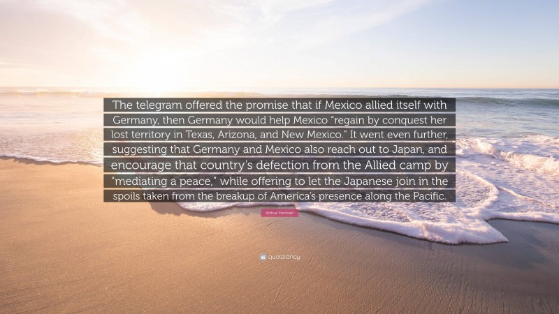 Arthur Herman Quote: “The telegram offered the promise that if Mexico allied itself with Germany, then Germany would help Mexico “regain by conquest her lost territory in Texas, Arizona, and New Mexico.” It went even further, suggesting that Germany and Mexico also reach out to Japan, and encourage that country’s defection from the Allied camp by “mediating a peace,” while offering to let the Japanese join in the spoils taken from the breakup of America’s presence along the Pacific.”