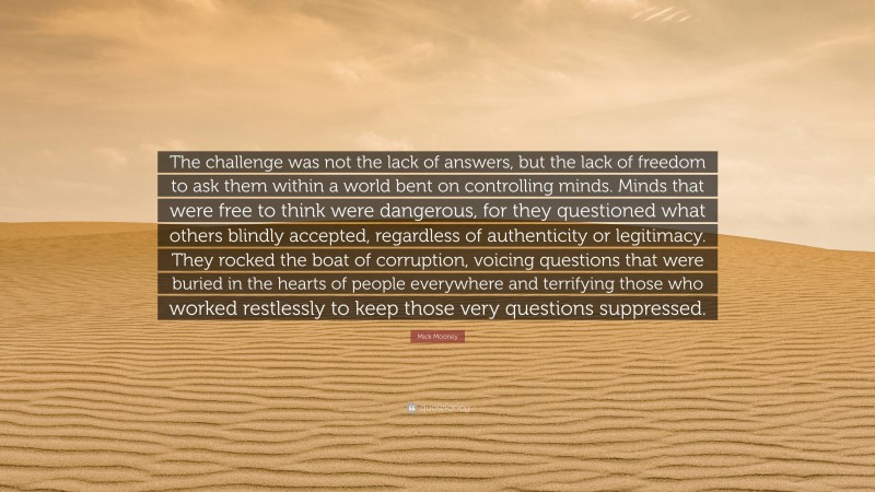 Mick Mooney Quote: “The challenge was not the lack of answers, but the lack of freedom to ask them within a world bent on controlling minds. Minds that were free to think were dangerous, for they questioned what others blindly accepted, regardless of authenticity or legitimacy. They rocked the boat of corruption, voicing questions that were buried in the hearts of people everywhere and terrifying those who worked restlessly to keep those very questions suppressed.”