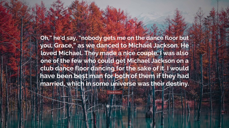 Grace Jones Quote: “Oh,” he’d say, “nobody gets me on the dance floor but you, Grace,” as we danced to Michael Jackson. He loved Michael. They made a nice couple. I was also one of the few who could get Michael Jackson on a club dance floor dancing for the sake of it. I would have been best man for both of them if they had married, which in some universe was their destiny.”