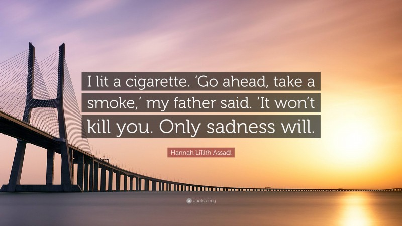 Hannah Lillith Assadi Quote: “I lit a cigarette. ‘Go ahead, take a smoke,’ my father said. ‘It won’t kill you. Only sadness will.”