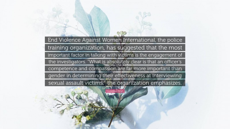 T. Christian Miller Quote: “End Violence Against Women International, the police training organization, has suggested that the most important factor in talking with victims is the engagement of the investigators. “What is absolutely clear is that an officer’s competence and compassion are far more important than gender in determining their effectiveness at interviewing sexual assault victims,” the organization emphasizes.”