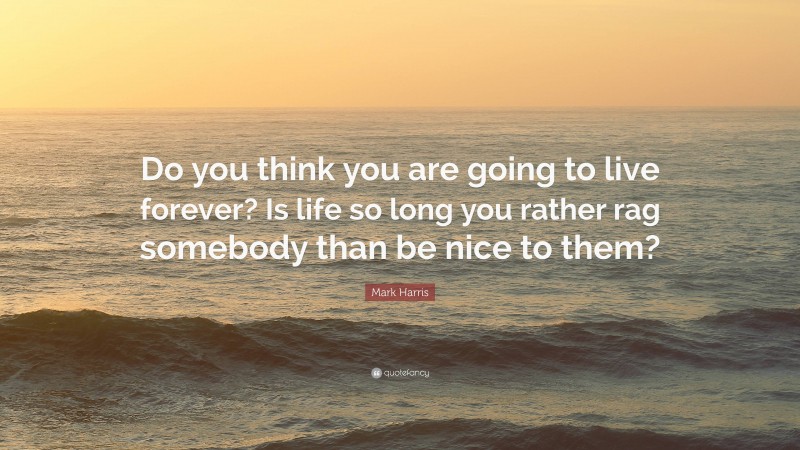Mark Harris Quote: “Do you think you are going to live forever? Is life so long you rather rag somebody than be nice to them?”