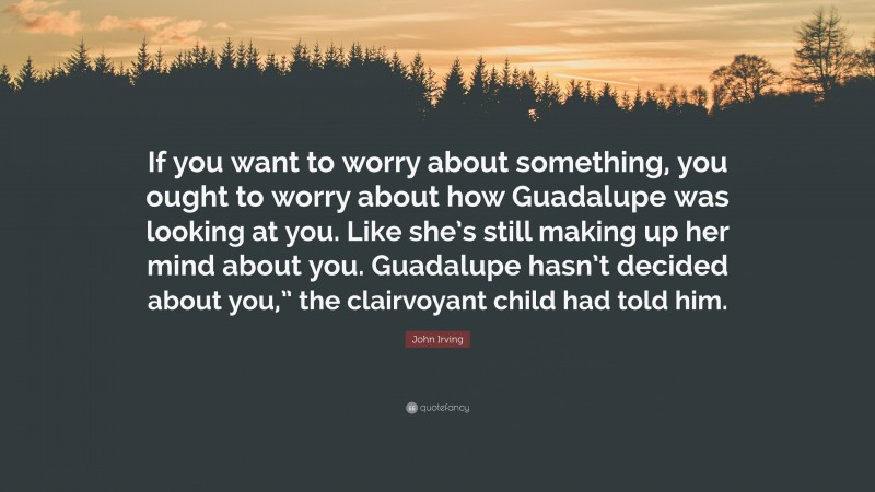 John Irving Quote: “If you want to worry about something, you ought to worry about how Guadalupe was looking at you. Like she’s still making up her mind about you. Guadalupe hasn’t decided about you,” the clairvoyant child had told him.”