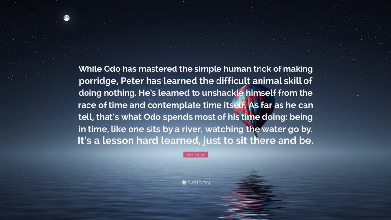 Yann Martel Quote: “While Odo has mastered the simple human trick of making porridge, Peter has learned the difficult animal skill of doing nothing. He’s learned to unshackle himself from the race of time and contemplate time itself. As far as he can tell, that’s what Odo spends most of his time doing: being in time, like one sits by a river, watching the water go by. It’s a lesson hard learned, just to sit there and be.”