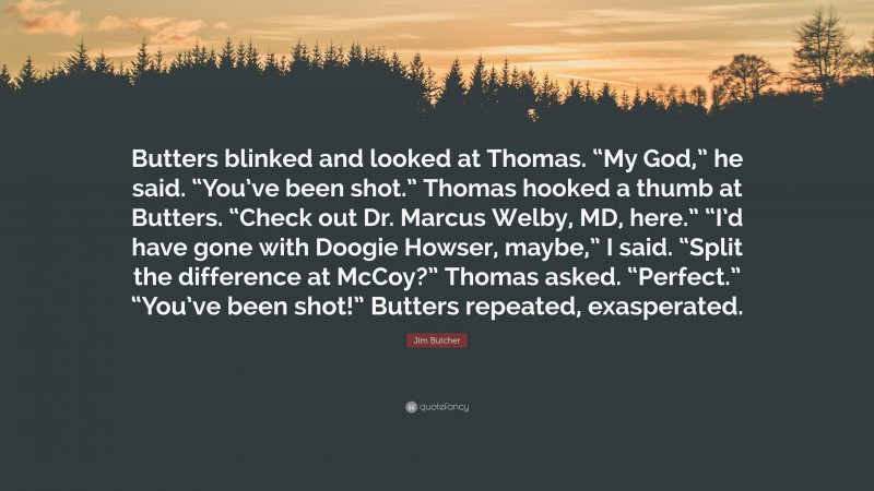 Jim Butcher Quote: “Butters blinked and looked at Thomas. “My God,” he said. “You’ve been shot.” Thomas hooked a thumb at Butters. “Check out Dr. Marcus Welby, MD, here.” “I’d have gone with Doogie Howser, maybe,” I said. “Split the difference at McCoy?” Thomas asked. “Perfect.” “You’ve been shot!” Butters repeated, exasperated.”