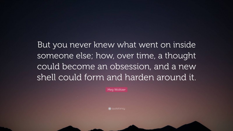 Meg Wolitzer Quote: “But you never knew what went on inside someone else; how, over time, a thought could become an obsession, and a new shell could form and harden around it.”