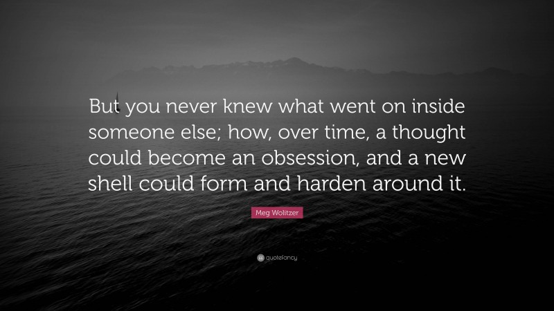 Meg Wolitzer Quote: “But you never knew what went on inside someone else; how, over time, a thought could become an obsession, and a new shell could form and harden around it.”