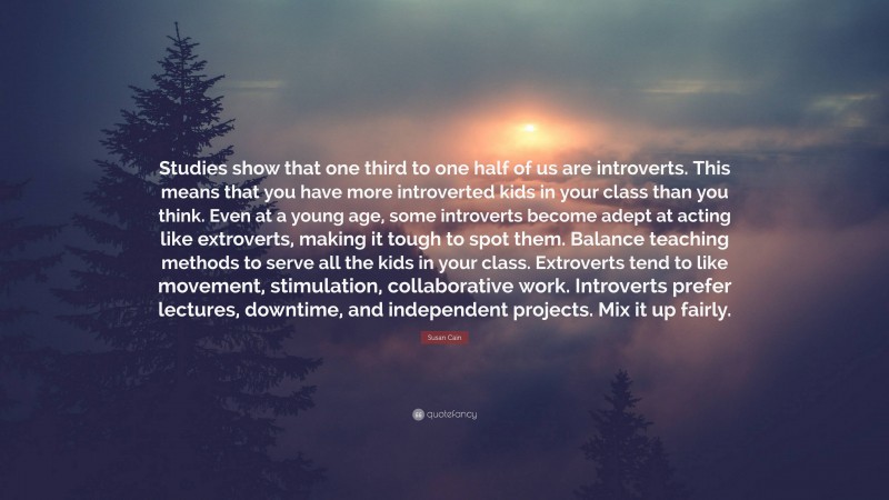 Susan Cain Quote: “Studies show that one third to one half of us are introverts. This means that you have more introverted kids in your class than you think. Even at a young age, some introverts become adept at acting like extroverts, making it tough to spot them. Balance teaching methods to serve all the kids in your class. Extroverts tend to like movement, stimulation, collaborative work. Introverts prefer lectures, downtime, and independent projects. Mix it up fairly.”