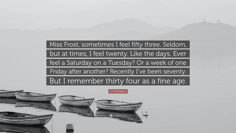 J. P. Donleavy Quote: “Miss Frost, sometimes I feel fifty three. Seldom, but at times, I feel twenty. Like the days. Ever feel a Saturday on a Tuesday? Or a week of one Friday after another? Recently I’ve been seventy. But I remember thirty four as a fine age.”