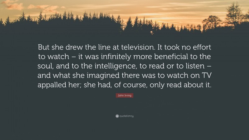John Irving Quote: “But she drew the line at television. It took no effort to watch – it was infinitely more beneficial to the soul, and to the intelligence, to read or to listen – and what she imagined there was to watch on TV appalled her; she had, of course, only read about it.”