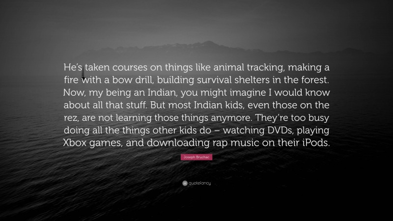 Joseph Bruchac Quote: “He’s taken courses on things like animal tracking, making a fire with a bow drill, building survival shelters in the forest. Now, my being an Indian, you might imagine I would know about all that stuff. But most Indian kids, even those on the rez, are not learning those things anymore. They’re too busy doing all the things other kids do – watching DVDs, playing Xbox games, and downloading rap music on their iPods.”