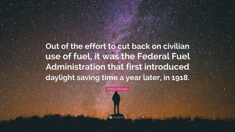 Arthur Herman Quote: “Out of the effort to cut back on civilian use of fuel, it was the Federal Fuel Administration that first introduced daylight saving time a year later, in 1918.”