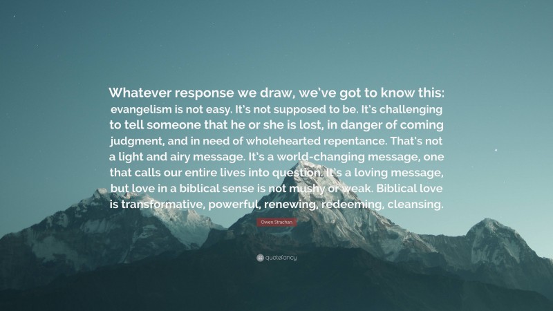 Owen Strachan Quote: “Whatever response we draw, we’ve got to know this: evangelism is not easy. It’s not supposed to be. It’s challenging to tell someone that he or she is lost, in danger of coming judgment, and in need of wholehearted repentance. That’s not a light and airy message. It’s a world-changing message, one that calls our entire lives into question. It’s a loving message, but love in a biblical sense is not mushy or weak. Biblical love is transformative, powerful, renewing, redeeming, cleansing.”