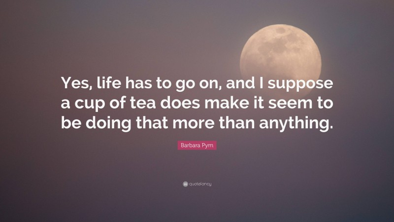 Barbara Pym Quote: “Yes, life has to go on, and I suppose a cup of tea does make it seem to be doing that more than anything.”