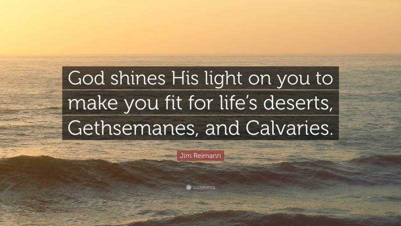 Jim Reimann Quote: “God shines His light on you to make you fit for life’s deserts, Gethsemanes, and Calvaries.”