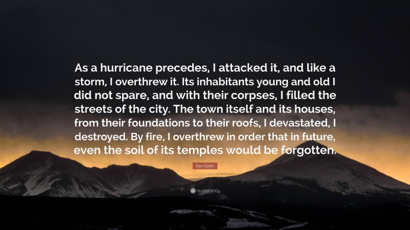 Dan Carlin Quote: “As a hurricane precedes, I attacked it, and like a storm, I overthrew it. Its inhabitants young and old I did not spare, and with their corpses, I filled the streets of the city. The town itself and its houses, from their foundations to their roofs, I devastated, I destroyed. By fire, I overthrew in order that in future, even the soil of its temples would be forgotten.”
