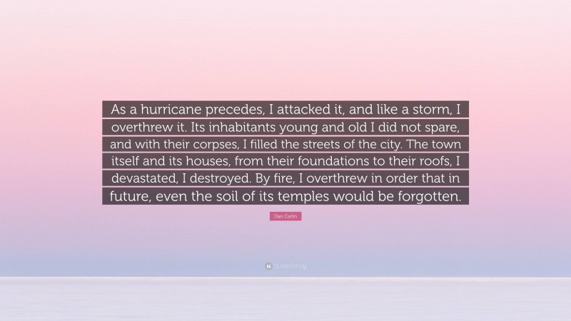 Dan Carlin Quote: “As a hurricane precedes, I attacked it, and like a storm, I overthrew it. Its inhabitants young and old I did not spare, and with their corpses, I filled the streets of the city. The town itself and its houses, from their foundations to their roofs, I devastated, I destroyed. By fire, I overthrew in order that in future, even the soil of its temples would be forgotten.”