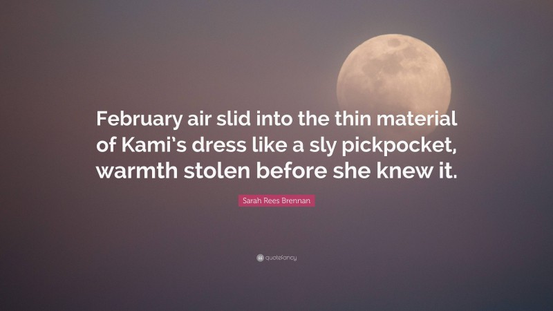 Sarah Rees Brennan Quote: “February air slid into the thin material of Kami’s dress like a sly pickpocket, warmth stolen before she knew it.”