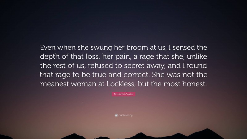 Ta-Nehisi Coates Quote: “Even when she swung her broom at us, I sensed the depth of that loss, her pain, a rage that she, unlike the rest of us, refused to secret away, and I found that rage to be true and correct. She was not the meanest woman at Lockless, but the most honest.”