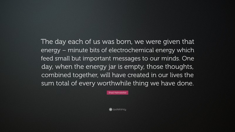 Shad Helmstetter Quote: “The day each of us was born, we were given that energy – minute bits of electrochemical energy which feed small but important messages to our minds. One day, when the energy jar is empty, those thoughts, combined together, will have created in our lives the sum total of every worthwhile thing we have done.”