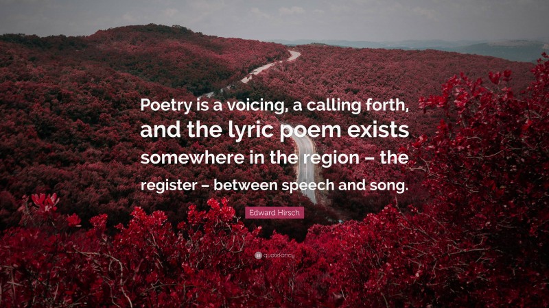 Edward Hirsch Quote: “Poetry is a voicing, a calling forth, and the lyric poem exists somewhere in the region – the register – between speech and song.”