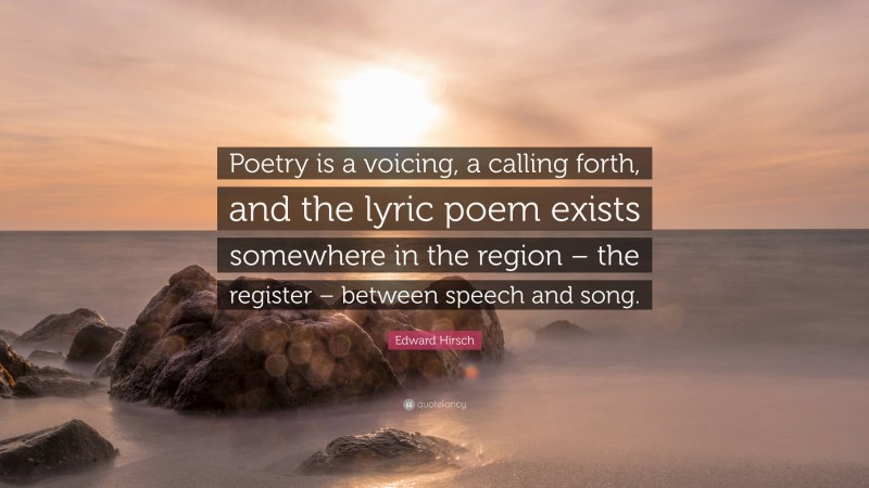 Edward Hirsch Quote: “Poetry is a voicing, a calling forth, and the lyric poem exists somewhere in the region – the register – between speech and song.”