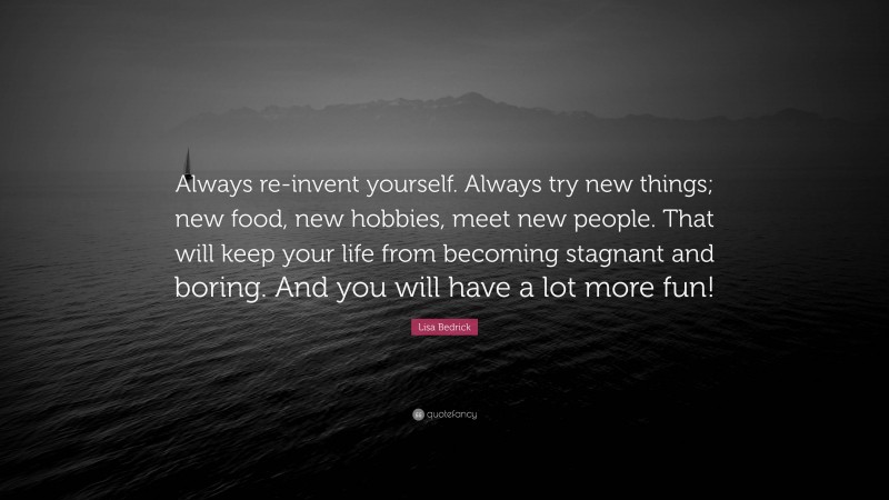 Lisa Bedrick Quote: “Always re-invent yourself. Always try new things; new food, new hobbies, meet new people. That will keep your life from becoming stagnant and boring. And you will have a lot more fun!”
