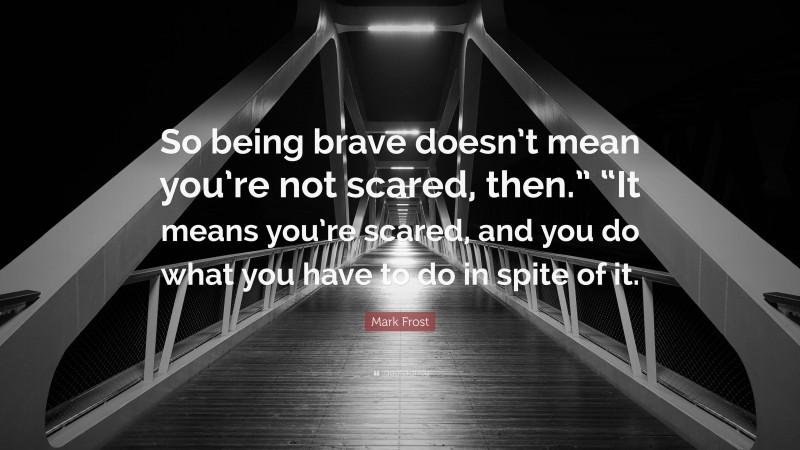 Mark Frost Quote: “So being brave doesn’t mean you’re not scared, then.” “It means you’re scared, and you do what you have to do in spite of it.”