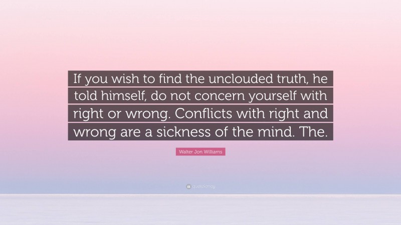 Walter Jon Williams Quote: “If you wish to find the unclouded truth, he told himself, do not concern yourself with right or wrong. Conflicts with right and wrong are a sickness of the mind. The.”