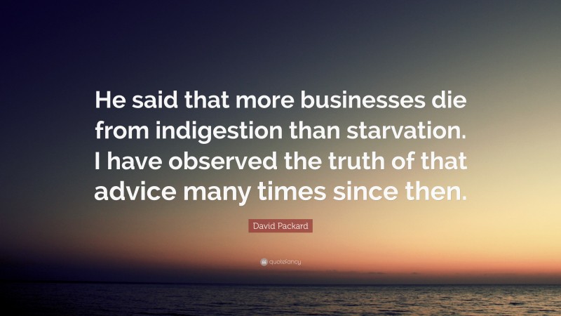 David Packard Quote: “He said that more businesses die from indigestion than starvation. I have observed the truth of that advice many times since then.”