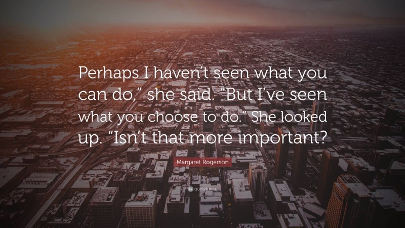 Margaret Rogerson Quote: “Perhaps I haven’t seen what you can do,” she said. “But I’ve seen what you choose to do.” She looked up. “Isn’t that more important?”