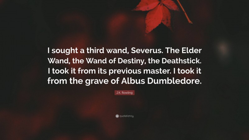 J.K. Rowling Quote: “I sought a third wand, Severus. The Elder Wand, the Wand of Destiny, the Deathstick. I took it from its previous master. I took it from the grave of Albus Dumbledore.”