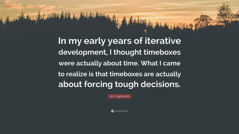 Jim Highsmith Quote: “In my early years of iterative development, I thought timeboxes were actually about time. What I came to realize is that timeboxes are actually about forcing tough decisions.”
