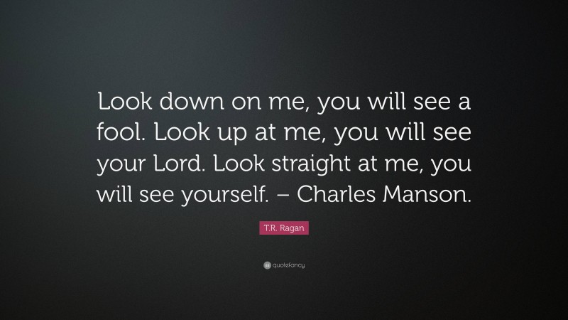 T.R. Ragan Quote: “Look down on me, you will see a fool. Look up at me, you will see your Lord. Look straight at me, you will see yourself. – Charles Manson.”