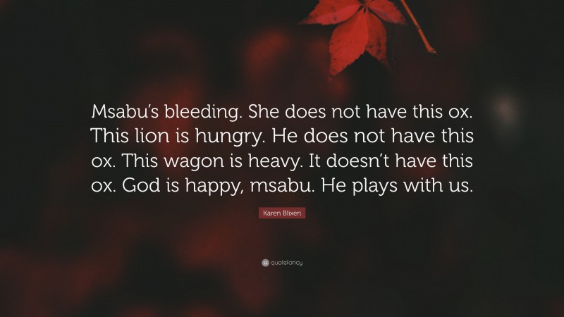 Karen Blixen Quote: “Msabu’s bleeding. She does not have this ox. This lion is hungry. He does not have this ox. This wagon is heavy. It doesn’t have this ox. God is happy, msabu. He plays with us.”