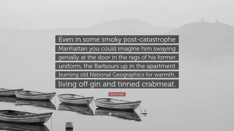 Donna Tartt Quote: “Even in some smoky post-catastrophe Manhattan you could imagine him swaying genially at the door in the rags of his former uniform, the Barbours up in the apartment burning old National Geographics for warmth, living off gin and tinned crabmeat.”