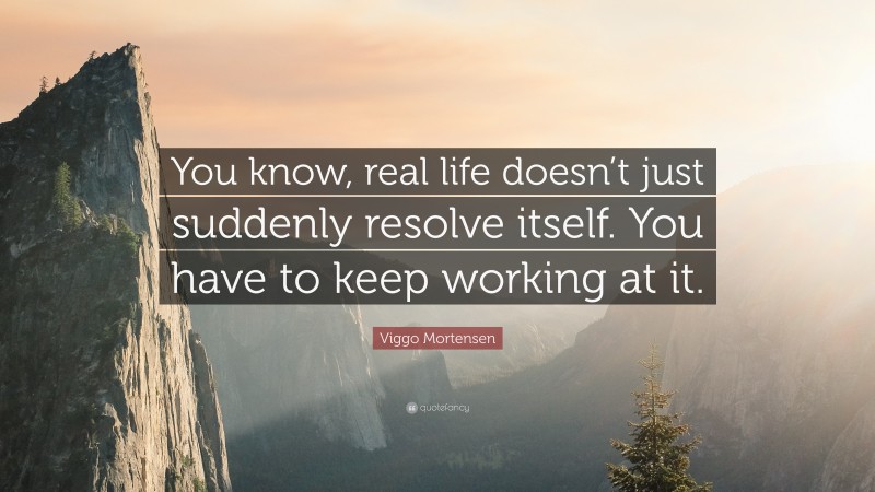 Viggo Mortensen Quote: “You know, real life doesn’t just suddenly resolve itself. You have to keep working at it.”