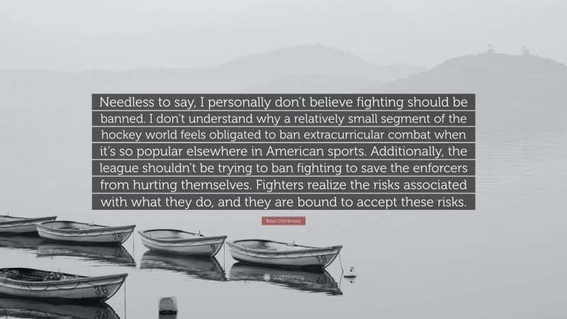 Brian D'Ambrosio Quote: “Needless to say, I personally don’t believe fighting should be banned. I don’t understand why a relatively small segment of the hockey world feels obligated to ban extracurricular combat when it’s so popular elsewhere in American sports. Additionally, the league shouldn’t be trying to ban fighting to save the enforcers from hurting themselves. Fighters realize the risks associated with what they do, and they are bound to accept these risks.”