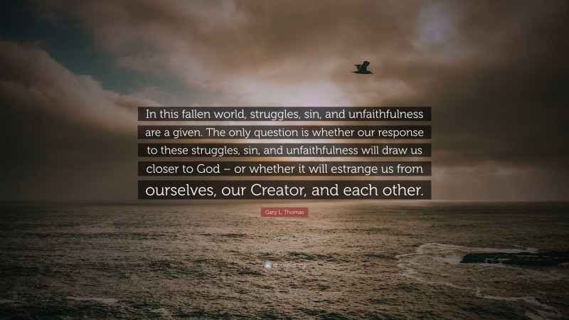 Gary L. Thomas Quote: “In this fallen world, struggles, sin, and unfaithfulness are a given. The only question is whether our response to these struggles, sin, and unfaithfulness will draw us closer to God – or whether it will estrange us from ourselves, our Creator, and each other.”