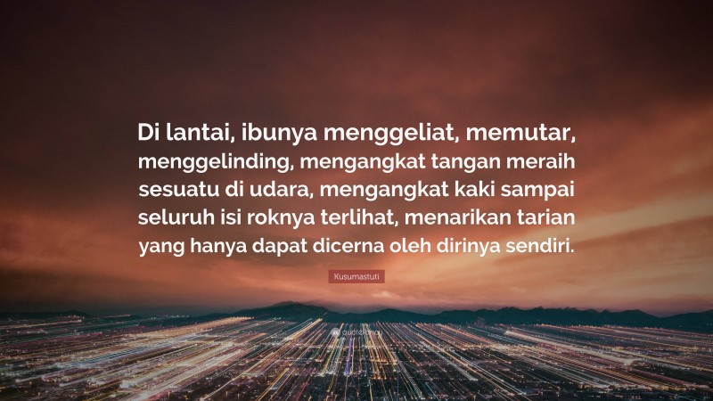 Kusumastuti Quote: “Di lantai, ibunya menggeliat, memutar, menggelinding, mengangkat tangan meraih sesuatu di udara, mengangkat kaki sampai seluruh isi roknya terlihat, menarikan tarian yang hanya dapat dicerna oleh dirinya sendiri.”