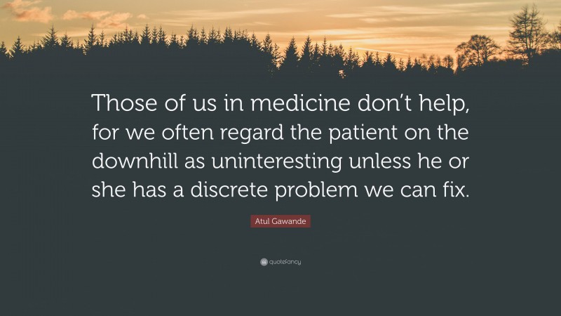 Atul Gawande Quote: “Those of us in medicine don’t help, for we often regard the patient on the downhill as uninteresting unless he or she has a discrete problem we can fix.”