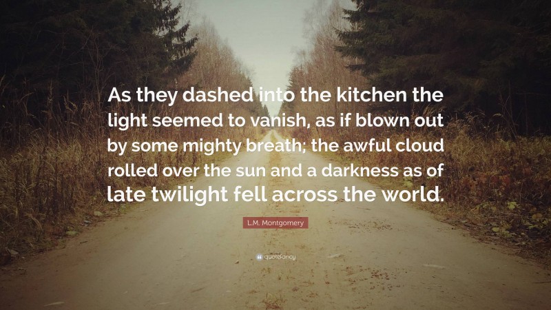 L.M. Montgomery Quote: “As they dashed into the kitchen the light seemed to vanish, as if blown out by some mighty breath; the awful cloud rolled over the sun and a darkness as of late twilight fell across the world.”