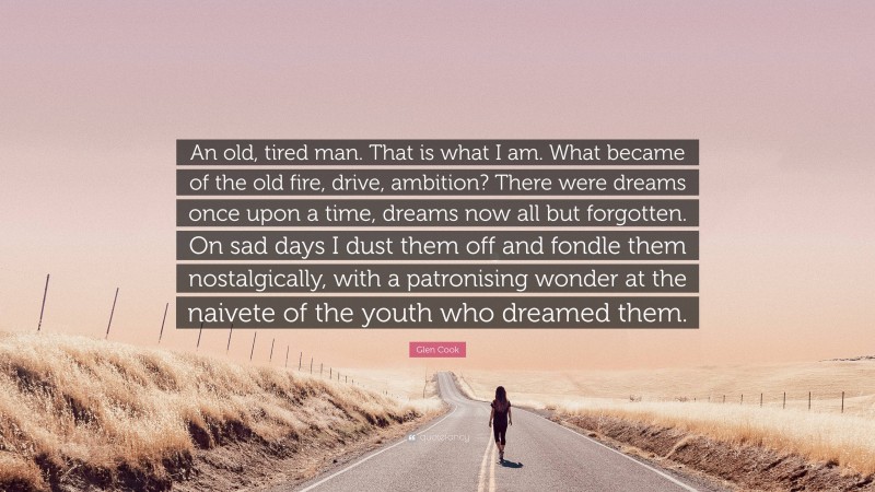 Glen Cook Quote: “An old, tired man. That is what I am. What became of the old fire, drive, ambition? There were dreams once upon a time, dreams now all but forgotten. On sad days I dust them off and fondle them nostalgically, with a patronising wonder at the naivete of the youth who dreamed them.”