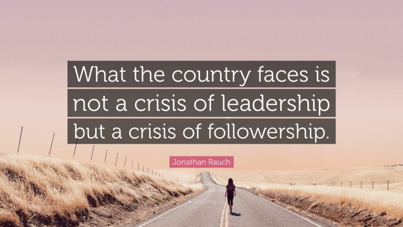 Jonathan Rauch Quote: “What the country faces is not a crisis of leadership but a crisis of followership.”