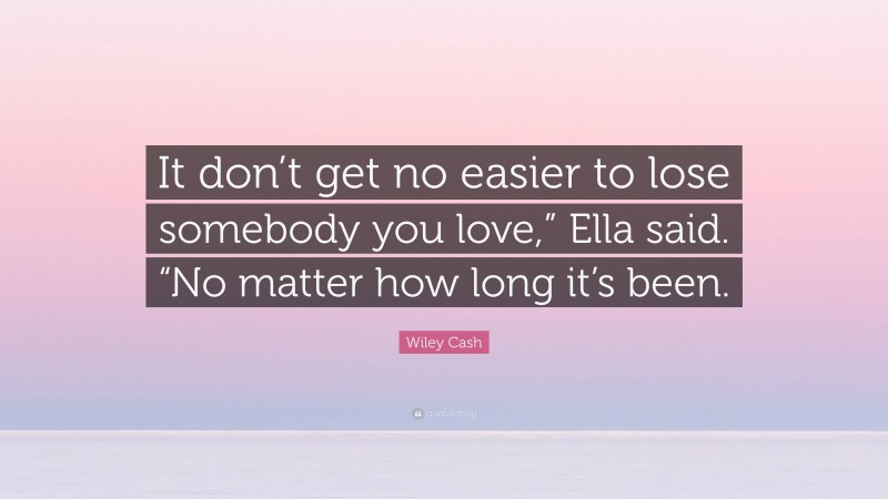 Wiley Cash Quote: “It don’t get no easier to lose somebody you love,” Ella said. “No matter how long it’s been.”