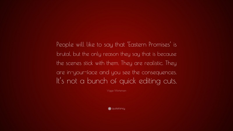 Viggo Mortensen Quote: “People will like to say that ‘Eastern Promises’ is brutal, but the only reason they say that is because the scenes stick with them. They are realistic. They are in-your-face and you see the consequences. It’s not a bunch of quick editing cuts.”